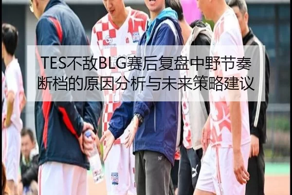 TES不敌BLG赛后复盘中野节奏断档的原因分析与未来策略建议
