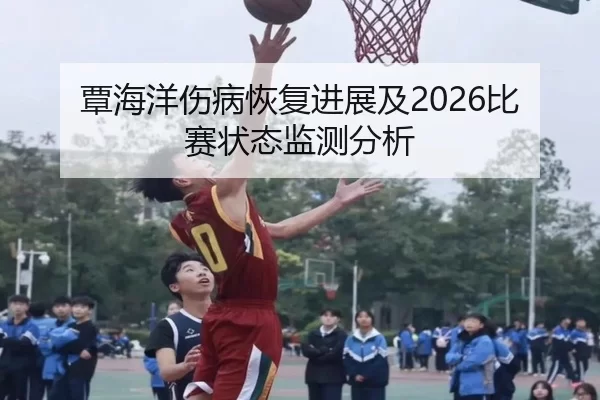 覃海洋伤病恢复进展及2026比赛状态监测分析